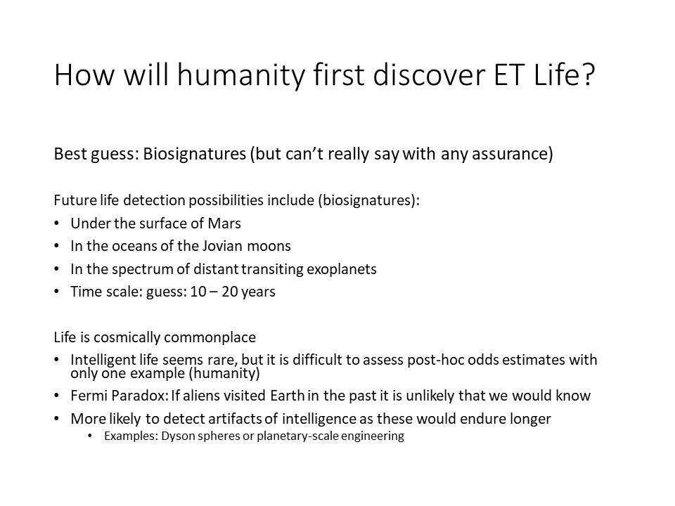 How will humanity first discover ET Life?
Best guess: Biosignatures (but can�t really say with any assurance)�
Future life detection possibilities include (biosignatures):
Under the surface of Mars
In the oceans of the Jovian moons
In the spectrum of distant transiting exoplanets
Time scale: guess: 10 � 20 years

Life is cosmically commonplace
Intelligent life seems rare, but it is difficult to assess post-hoc odds estimates with only one example (humanity)
Fermi Paradox: If aliens visited Earth in the past it is unlikely that we would know 
More likely to detect artifacts of intelligence as these would endure longer
Examples: Dyson spheres or planetary-scale engineering�