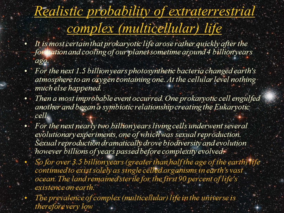 Realistic probability of extraterrestrial complex (multicellular) life
It is most certain that prokaryotic life arose rather quickly after the formation and cooling of our planet sometime around 4 billion years ago. 
For the next 1.5 billion years photosynthetic bacteria changed earth's atmosphere to an oxygen containing one. At the cellular level nothing much else happened. 
Then a most improbable event occurred. One prokaryotic cell engulfed another and began a symbiotic relationship creating the Eukaryotic cell. 
For the next nearly two billion years living cells underwent several evolutionary experiments, one of which was sexual reproduction. Sexual reproduction dramatically drove biodiversity and evolution however billions of years passed before complexity evolved. 
So for over 3.5 billion years (greater than half the age of the earth) life continued to exist solely as single celled organisms in earth's vast ocean. The land remained sterile for the first 90 percent of life's existence on earth. 
The prevalence of complex (multicellular) life in the universe is therefore very low.