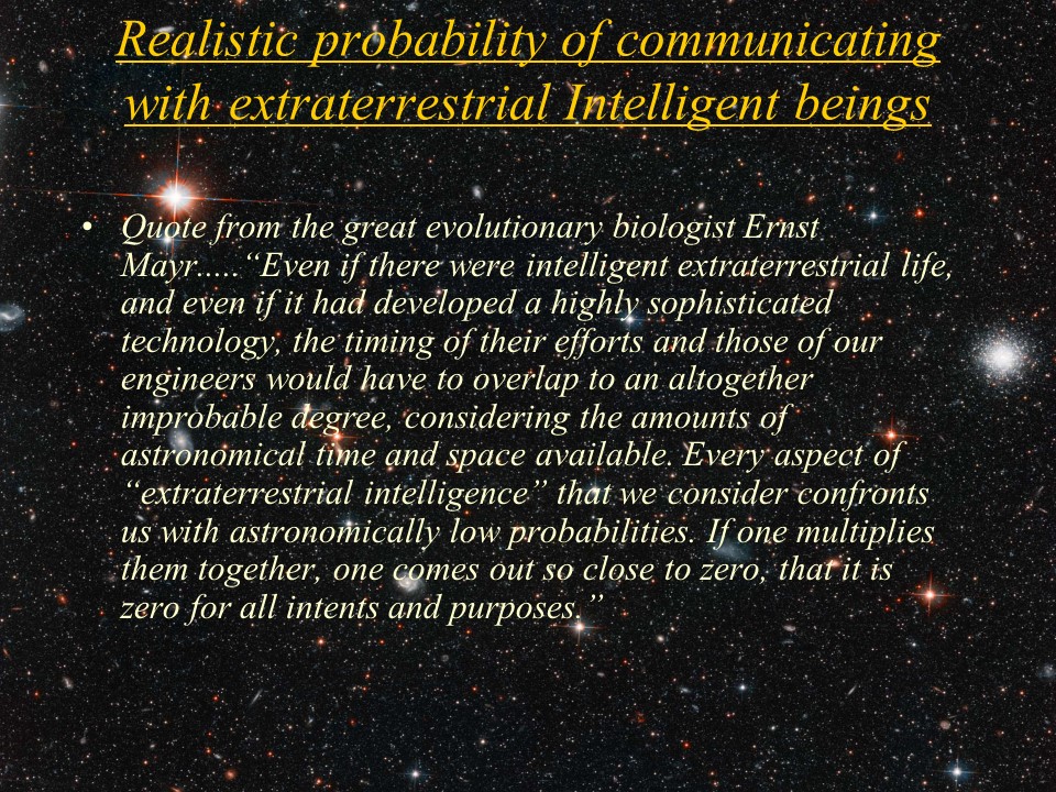Realistic probability of communicating with extraterrestrial Intelligent beings
Quote from the great evolutionary biologist Ernst Mayr.....
�Even if there were intelligent extraterrestrial life, and even if it had developed 
a highly sophisticated technology, the timing of their efforts and those of our 
engineers would have to overlap to an altogether improbable degree, considering 
the amounts of astronomical time and space available. Every aspect of 
�extraterrestrial intelligence� that we consider confronts us with astronomically 
low probabilities. If one multiplies them together, one comes out so close to zero, 
that it is zero for all intents and purposes.�