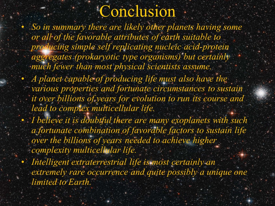 Conclusion
So in summary there are likely other planets having some or all of the favorable attributes 
of earth suitable to producing simple self replicating nucleic acid-protein aggregates 
(prokaryotic type organisms) but certainly much fewer than most physical scientists assume. 
A planet capable of producing life must also have the various properties and fortunate 
circumstances to sustain it over billions of years for evolution to run its course and 
lead to complex multicellular life. 
I believe it is doubtful there are many exoplanets with such a fortunate combination of 
favorable factors to sustain life over the billions of years needed to achieve higher 
complexity multicellular life. 
Intelligent extraterrestrial life is most certainly an extremely rare occurrence and 
quite possibly a unique one limited to Earth.