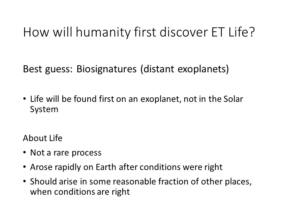How will humanity first discover ET Life?

Best guess: Biosignatures (distant exoplanets)

Life will be found first on an exoplanet, not in the Solar System 

About Life
Not a rare process
Arose rapidly on Earth after conditions were right
Should arise in some reasonable fraction of other places, when conditions are right