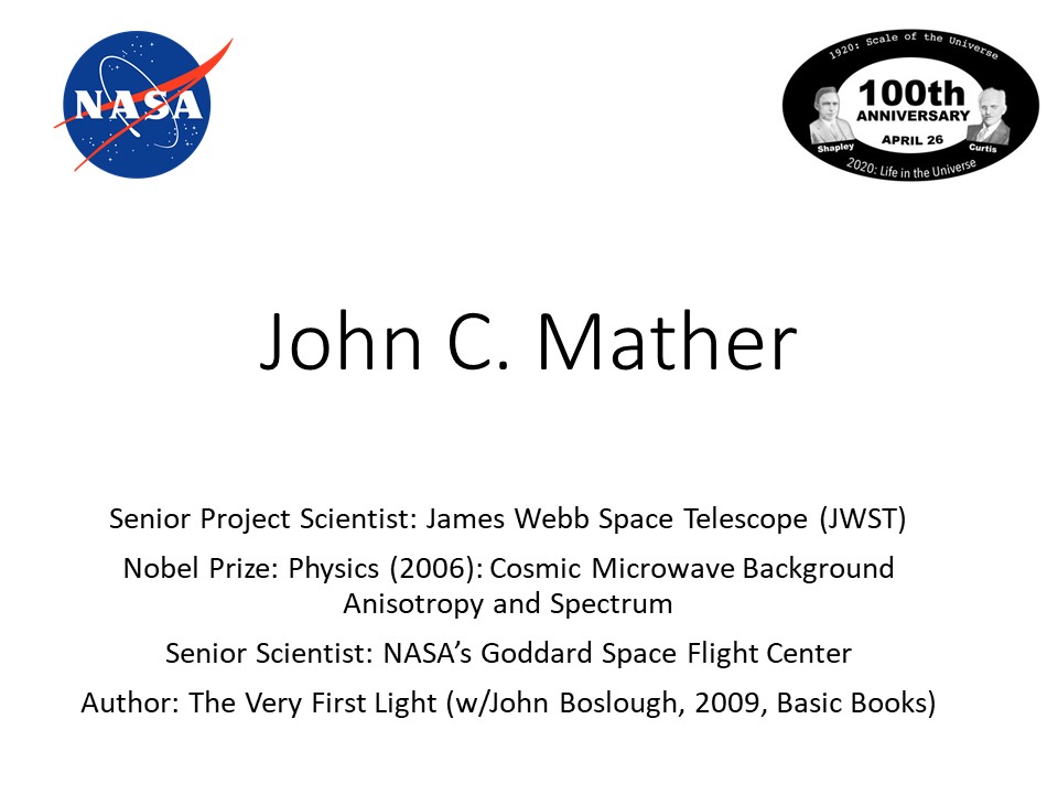 John C. Mather
Senior Project Scientist: James Webb Space Telescope (JWST)
Nobel Prize: Physics (2006): Cosmic Microwave Background Anisotropy and Spectrum
Senior Scientist: NASA�s Goddard Space Flight Center
Author: The Very First Light (w/John Boslough, 2009, Basic Books)