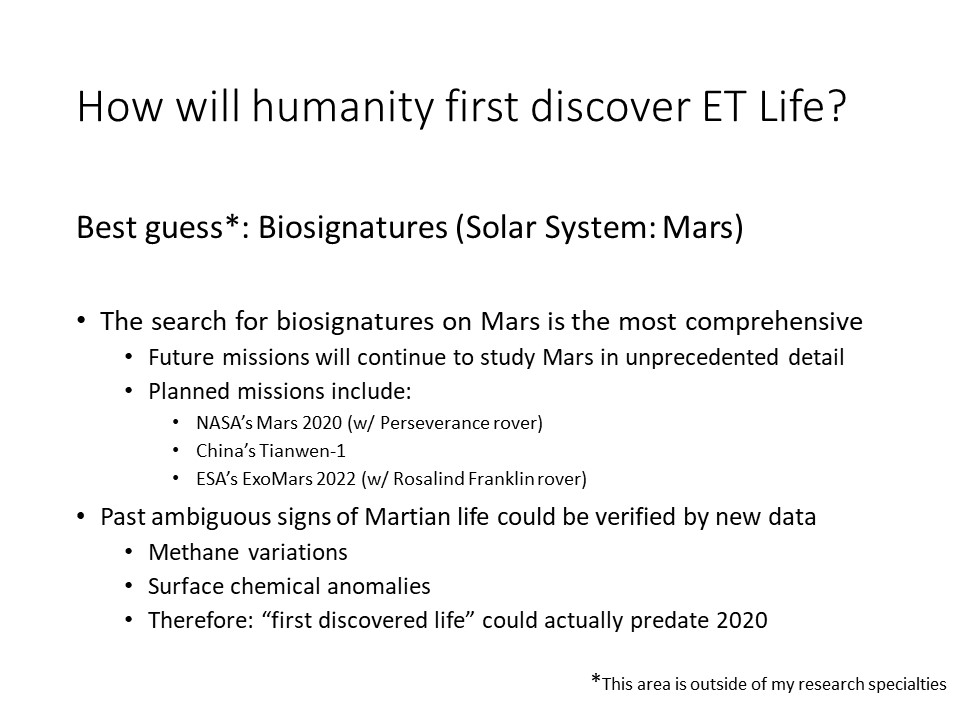 How will humanity first discover ET Life?Best guess*: Biosignatures (Solar System: Mars) 
The search for biosignatures on Mars is the most comprehensive
Future missions will continue to study Mars in unprecedented detail
Planned missions include: 
NASA�s Mars 2020 (w/ Perseverance rover) 
China�s Tianwen-1 
ESA�s ExoMars 2022 (w/ Rosalind Franklin rover)
Past ambiguous signs of Martian life could be verified by new data
Methane variations 
Surface chemical anomalies �
Therefore: �first discovered life� could actually predate 2020
* This area is outside of my research specialties