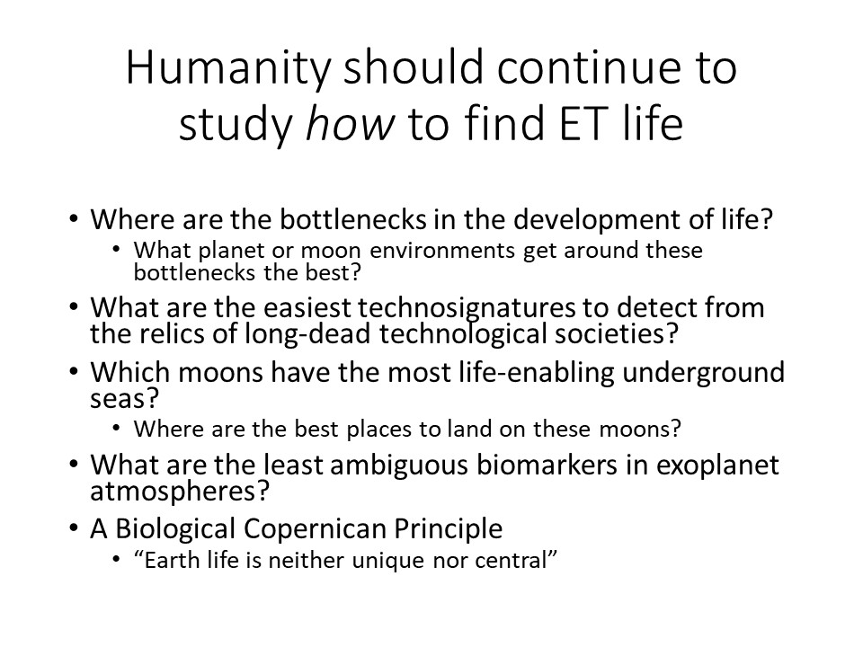 Humanity should continue to study how to find ET life
Where are the bottlenecks in the development of life?
What planet or moon environments get around these bottlenecks the best?
What are the easiest technosignatures to detect from the relics of long-dead technological societies?
Which moons have the most life-enabling underground seas?
Where are the best places to land on these moons?
What are the least ambiguous biomarkers in exoplanet atmospheres? 
A Biological Copernican Principle:
�Earth life is neither unique nor central�