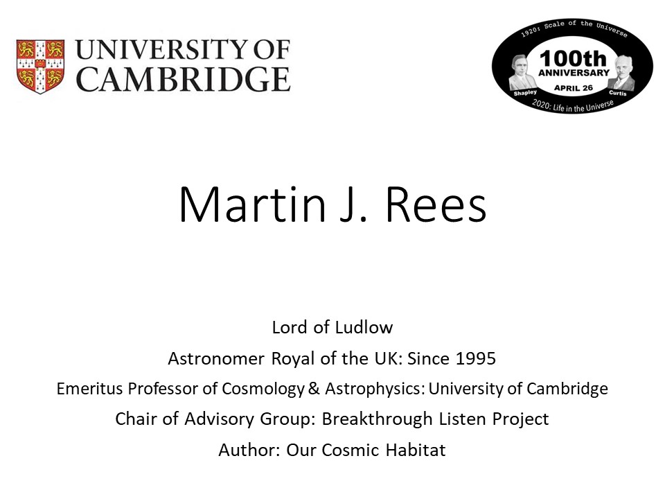 Martin J. Rees
Lord of Ludlow
Astronomer Royal of the UK: Since 1995
Emeritus Professor of Cosmology & Astrophysics: University of Cambridge
Chair of Advisory Group: Breakthrough Listen Project
Author: Our Cosmic Habitat�