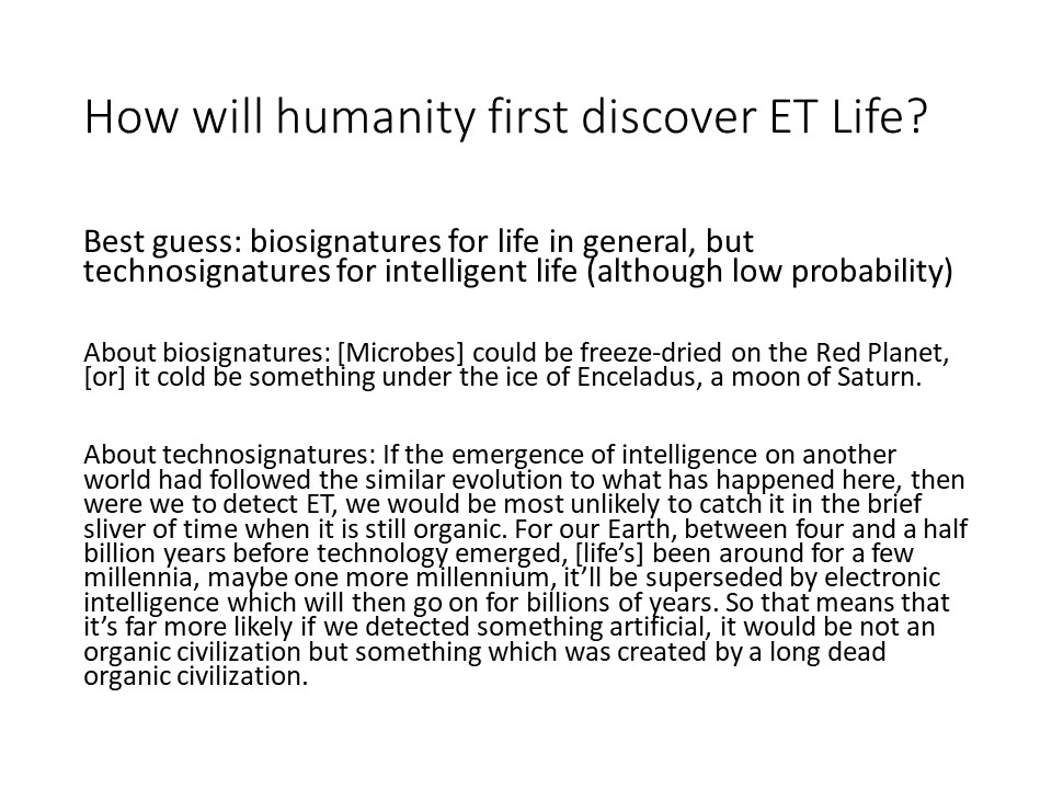 How will humanity first discover ET Life?
Best guess: biosignatures for life in general, 
but technosignatures for intelligent life (although low probability) 

About biosignatures: [Microbes] could be freeze-dried on the 
Red Planet, [or] it cold be something under the ice of Enceladus, a moon of Saturn.

About technosignatures: If the emergence of intelligence on another world 
had followed the similar evolution to what has happened here, 
then were we to detect ET, we would be most unlikely to catch it in the 
brief sliver of time when it is still organic. For our Earth, between 
four and a half billion years before technology emerged, [life�s] been 
around for a few millennia, maybe one more millennium, it�ll be 
superseded by electronic intelligence which will then go on for 
billions of years. So that means that it�s far more likely if we 
detected something artificial, it would be not an organic civilization 
but something which was created by a long dead organic civilization.
