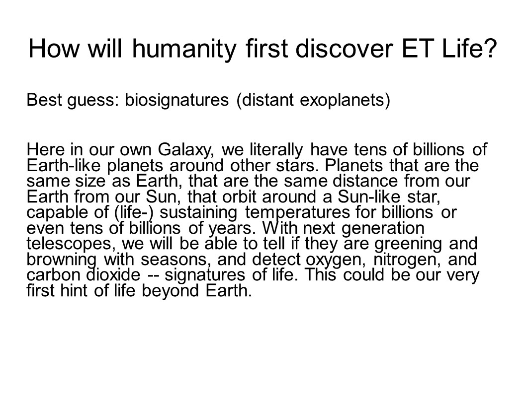 How will humanity first discover ET Life?
Best guess: biosignatures (distant exoplanets)

Here in our own Galaxy, we literally have tens of billions of 
Earth-like planets around other stars. Planets that are the 
same size as Earth, that are the same distance from our Earth 
from our Sun, that orbit around a Sun-like star, capable of 
(life-) sustaining temperatures for billions or even tens of 
billions of years. With next generation telescopes, we will 
be able to tell if they are greening and browning with seasons, 
and detect oxygen, nitrogen, and carbon dioxide -- signatures 
of life. This could be our very first hint of life beyond Earth.