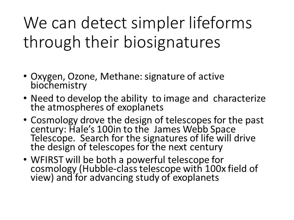 We can detect simpler lifeforms through their biosignatures
Oxygen, Ozone, Methane: signature of active biochemistry
Need to develop the ability �to image and �characterize the atmospheres of exoplanets
Cosmology drove the design of telescopes for the past century: Hale�s 100in to the �James Webb Space Telescope. �Search for the signatures of life will drive the design of telescopes for the next century
WFIRST will be both a powerful telescope for cosmology (Hubble-class telescope with 100x field of view) and for advancing study of exoplanets