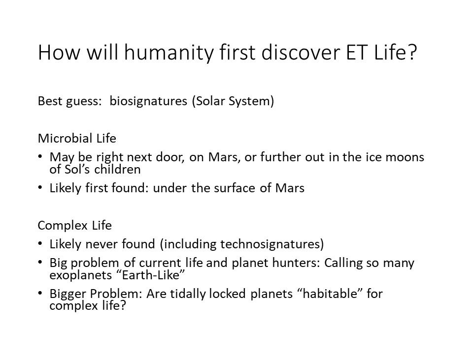 How will humanity first discover ET Life?
Best guess: �biosignatures (Solar System) 
Microbial Life
May be right next door, on Mars, or further out in the ice moons of Sol�s children
Likely first found: under the surface of Mars �
Complex Life
Likely never found (including technosignatures) 
Big problem of current life and planet hunters: Calling so many exoplanets �Earth-Like�
Bigger Problem: Are tidally locked planets �habitable� for complex life?