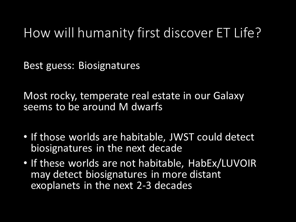 How will humanity first discover ET Life?
Best guess: Biosignatures
Most rocky, temperate real estate in our Galaxy seems to be around M dwarfs
If those worlds are habitable, JWST could detect biosignatures in the next decade
If these worlds are not habitable, 
HabEx/LUVOIR may detect biosignatures in more distant exoplanets in the next 2-3 decades