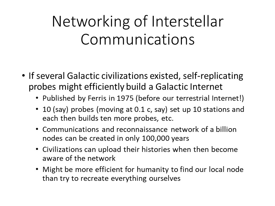 Networking of Interstellar Communications
If several Galactic civilizations existed, self-replicating probes might efficiently build a Galactic Internet
Published by Ferris in 1975 (before our terrestrial Internet!) 
10 (say) probes (moving at 0.1 c, say) set up 10 stations and each then builds ten more probes, etc.
Communications and reconnaissance network of a billion nodes can be created in only 100,000 years
Civilizations can upload their histories when then become aware of the network
Might be more efficient for humanity to find our local node than try to recreate everything ourselves