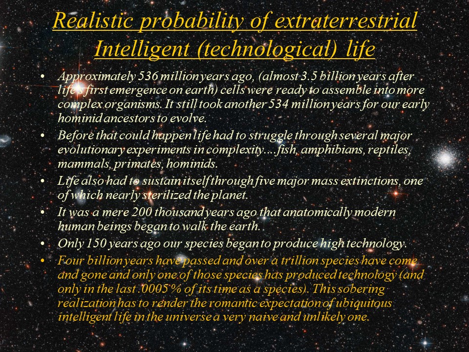 Realistic probability of extraterrestrial Intelligent (technological) life
Approximately 536 million years ago, (almost 3.5 billion years after life's first emergence on earth) 
cells were ready to assemble into more complex organisms. It still took another 534 million years 
for our early hominid ancestors to evolve.
Before that could happen life had to struggle through several major evolutionary experiments in 
complexity....fish, amphibians, reptiles, mammals, primates, hominids. 
Life also had to sustain itself through five major mass extinctions, one of which nearly sterilized the planet. 
It was a mere 200 thousand years ago that anatomically modern human beings began to walk the earth.
Only 150 years ago our species began to produce high technology. 
Four billion years have passed and over a trillion species have come and gone and only one of 
those species has produced technology (and only in the last .0005 % of its time as a species). 
This sobering realization has to render the romantic expectation of ubiquitous intelligent life 
in the universe a very naive and unlikely one.