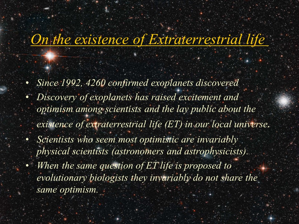 On the existence of Extraterrestrial life�
Since 1992, 4260 confirmed�exoplanets discovered
Discovery of exoplanets has raised excitement and optimism among scientists and the lay public about the existence of extraterrestrial life (ET) in our local universe. 
Scientists who seem most optimistic are invariably physical scientists (astronomers and astrophysicists). 
When the same question of ET life is proposed to evolutionary biologists they invariably do not share the same optimism.