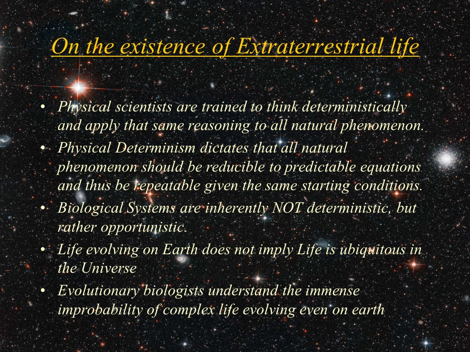 On the existence of Extraterrestrial life�
Physical scientists are trained to think deterministically and apply that same reasoning to all natural phenomenon. 
Physical Determinism dictates that all natural phenomenon should be reducible to predictable equations and thus be repeatable given the same starting conditions. 
Biological Systems are inherently NOT deterministic, but rather opportunistic. 
Life evolving on Earth does not imply Life is ubiquitous in the Universe
Evolutionary biologists understand the immense improbability of complex life evolving even on earth
