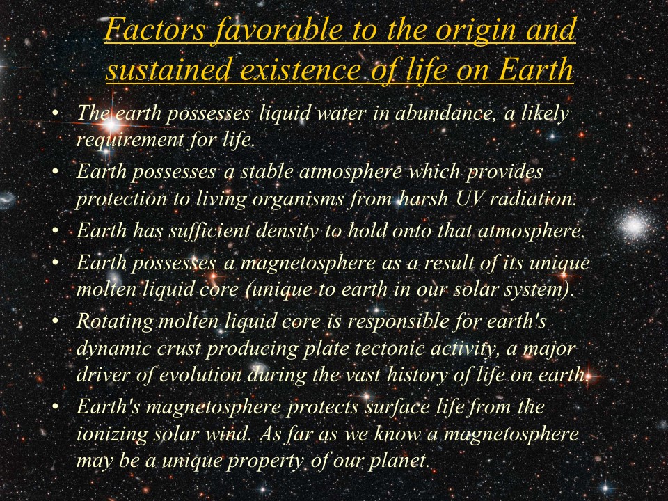 Factors favorable to the origin and sustained existence of life on Earth
The earth possesses liquid water in abundance, a likely requirement for life. 
Earth possesses a stable atmosphere which provides protection to living organisms from harsh UV radiation. 
Earth has sufficient density to hold onto that atmosphere. 
Earth possesses a magnetosphere as a result of its unique molten liquid core (unique to earth in our solar system).
Rotating molten liquid core is responsible for earth's dynamic crust producing plate tectonic activity, a major driver of evolution during the vast history of life on earth. 
Earth's magnetosphere protects surface life from the ionizing solar wind. As far as we know a magnetosphere may be a unique property of our planet.