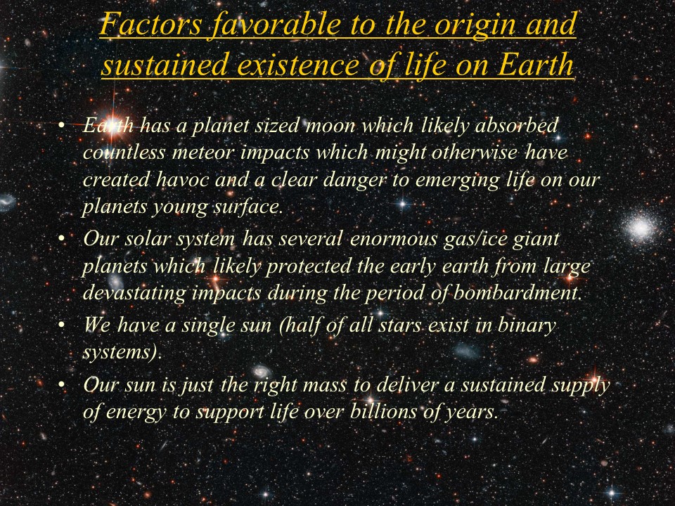 Factors favorable to the origin and sustained existence of life on Earth
Earth has a planet sized moon which likely absorbed countless meteor impacts which might otherwise have created havoc and a clear danger to emerging life on our planets young surface. 
Our solar system has several enormous gas/ice giant planets which likely protected the early earth from large devastating impacts during the period of bombardment. 
We have a single sun (half of all stars exist in binary systems).
Our sun is just the right mass to deliver a sustained supply of energy to support life over billions of years.