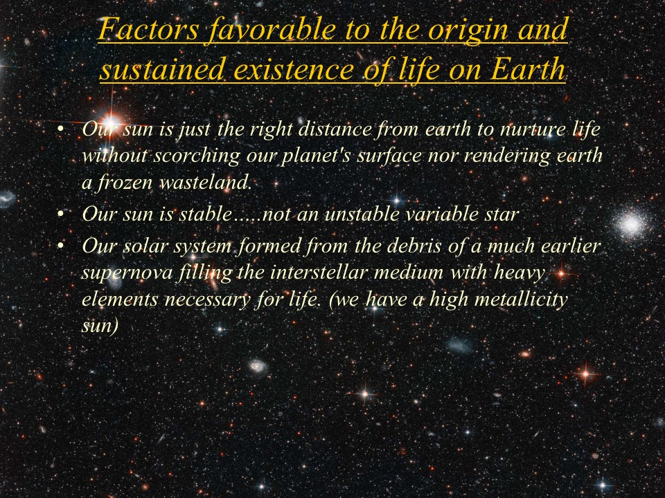 Factors favorable to the origin and sustained existence of life on Earth
Our sun is just the right distance from earth to nurture life without scorching our planet's surface nor rendering earth a frozen wasteland.
Our sun is stable�..not an unstable variable star 
Our solar system formed from the debris of a much earlier supernova filling the interstellar medium with heavy elements necessary for life. (we have a high metallicity sun)