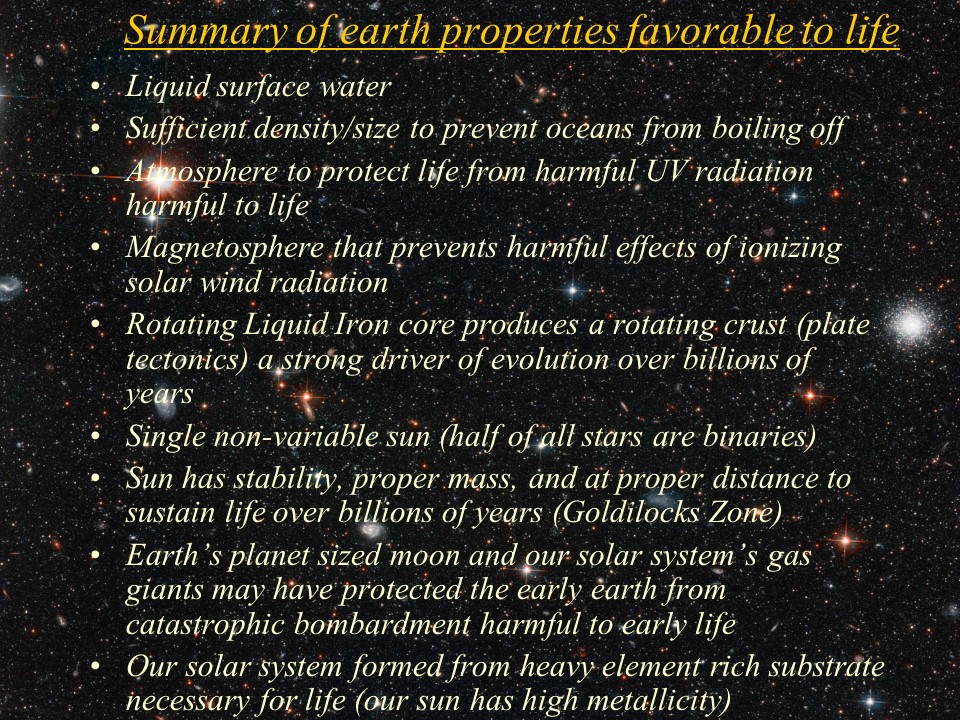 Summary of earth properties favorable to life
Liquid surface water
Sufficient density/size to prevent oceans from boiling off
Atmosphere to protect life from harmful UV radiation harmful to life
Magnetosphere that prevents harmful effects of ionizing solar wind radiation
Rotating Liquid Iron core produces a rotating crust (plate tectonics) a strong driver of evolution over billions of years
Single non-variable sun (half of all stars are binaries)
Sun has stability, proper mass, and at proper distance to sustain life over billions of years (Goldilocks Zone)
Earth�s planet sized moon and our solar system�s gas giants may have protected the early earth from catastrophic bombardment harmful to early life
Our solar system formed from heavy element rich substrate necessary for life (our sun has high metallicity