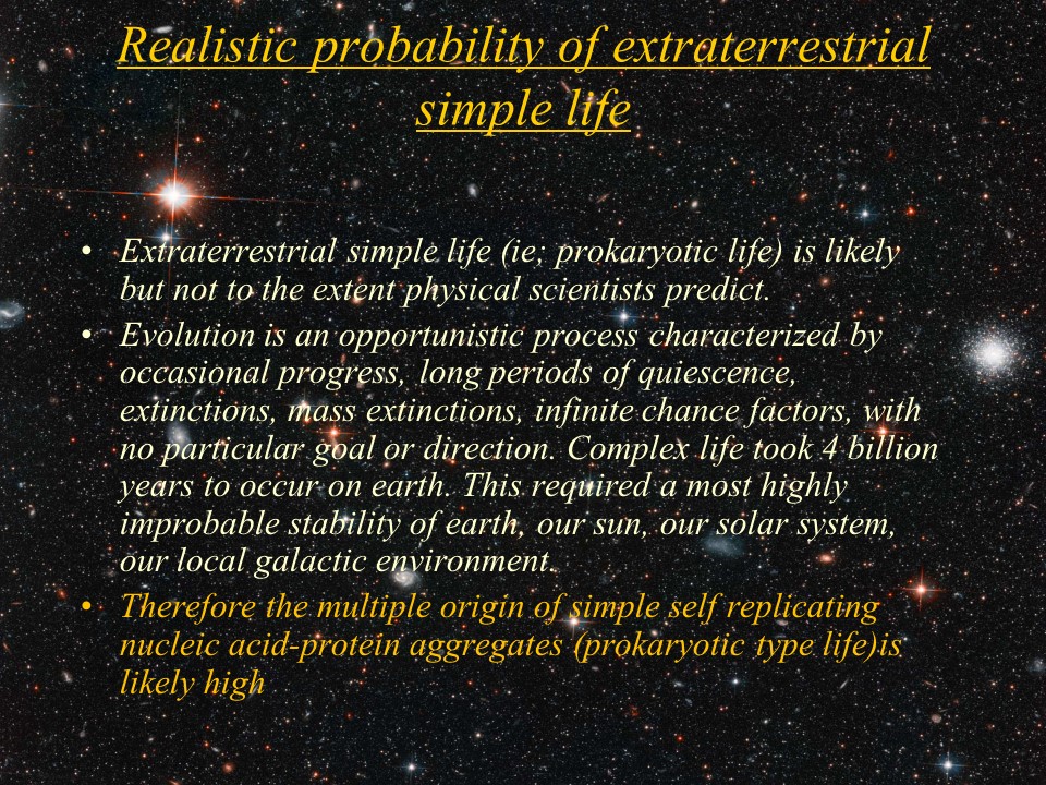 Realistic probability of extraterrestrial simple life
Extraterrestrial simple life (ie; prokaryotic life) is likely but not to the extent physical scientists predict. 
Evolution is an opportunistic process characterized by occasional progress, long periods of quiescence, extinctions, mass extinctions, infinite chance factors, with no particular goal or direction. Complex life took 4 billion years to occur on earth. This required a most highly improbable stability of earth, our sun, our solar system, our local galactic environment. 
Therefore the multiple origin of simple self replicating nucleic acid-protein aggregates (prokaryotic type life)is likely high