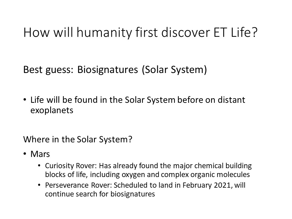 How will humanity first discover ET Life?Best guess: Biosignatures (Solar System)
Life will be found in the Solar System before on distant exoplanets
Where in the Solar System?
Mars
Curiosity Rover: Has already found the major chemical building blocks of life, including oxygen and complex organic molecules
Perseverance Rover: Scheduled to land in February 2021, will continue search for biosignatures