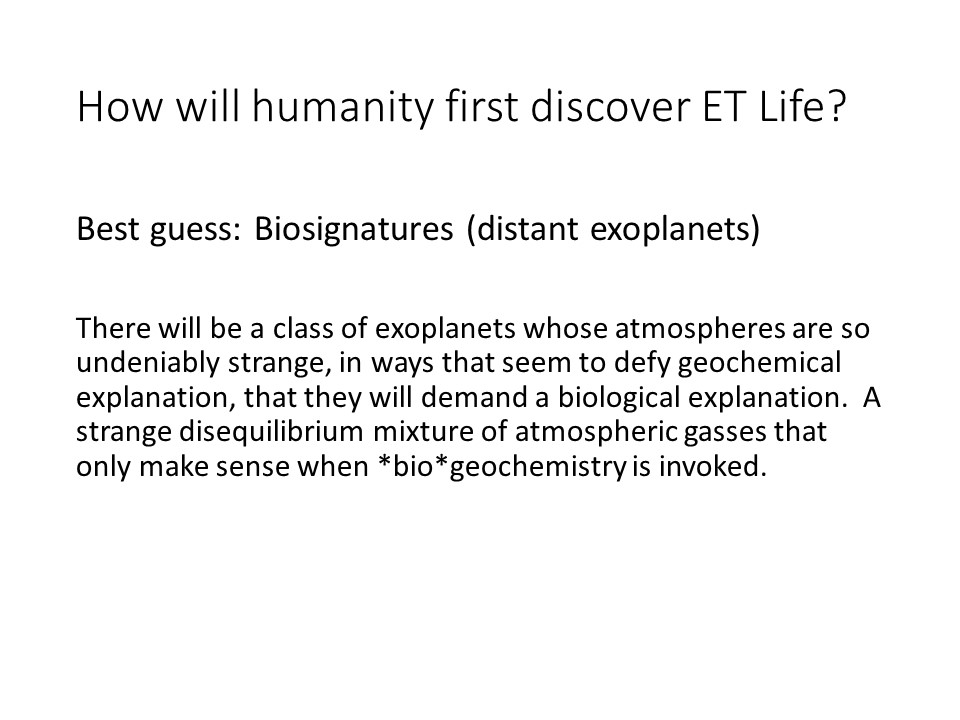 How will humanity first discover ET Life? 
There will be a class of exoplanets whose atmospheres 
are so undeniably strange, in ways that seem to defy 
geochemical explanation, that they will demand a 
biological explanation. �A strange disequilibrium 
mixture of atmospheric gasses that only make sense 
when *bio*geochemistry is invoked.