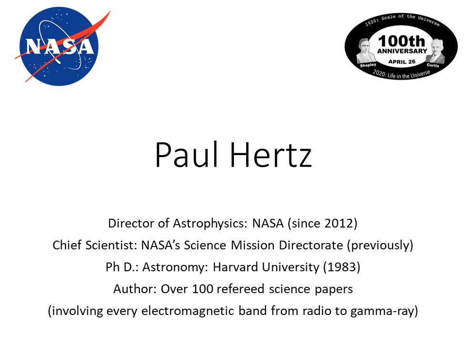 Paul Hertz
Director of Astrophysics: NASA (since 2012)
Chief Scientist: NASA�s Science Mission Directorate (previously)
Ph D.: Astronomy: Harvard University (1983)
Author: Over 100 refereed science papers
(involving every electromagnetic band from radio to gamma-ray)