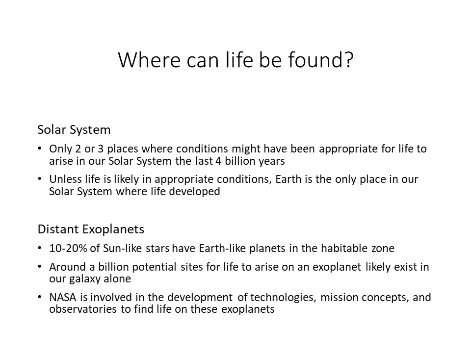 Where can life be found?

Solar System �
Only 2 or 3 places where conditions might have been appropriate for life to arise in our Solar System the last 4 billion years 
Unless life is likely in appropriate conditions, Earth is the only place in our Solar System where life developed 

Distant Exoplanets
10-20% of Sun-like stars have Earth-like planets in the habitable zone	
Around a billion potential sites for life to arise on an exoplanet likely exist in our galaxy alone
NASA is involved in the development of technologies, mission concepts, and observatories to find life on these exoplanets