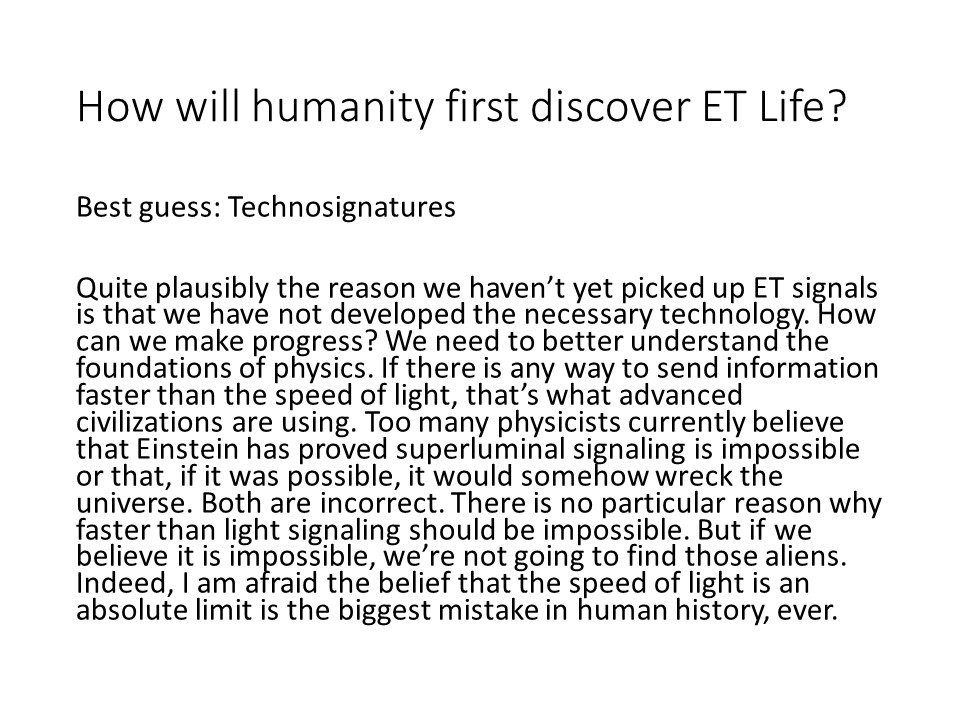 How will humanity first discover ET Life?

Best guess: Technosignatures�

Quite plausibly the reason we haven�t yet picked up 
ET signals is that we have not developed the necessary technology. 
How can we make progress? We need to better understand the 
foundations of physics. If there is any way to send information 
faster than the speed of light, that�s what advanced civilizations 
are using. Too many physicists currently believe that Einstein has 
proved superluminal signaling is impossible or that, if it was possible, 
it would somehow wreck the universe. Both are incorrect. 
There is no particular reason why faster than light signaling 
should be impossible. But if we believe it is impossible, 
we�re not going to find those aliens. Indeed, I am afraid the 
belief that the speed of light is an absolute limit is the 
biggest mistake in human history, ever.
