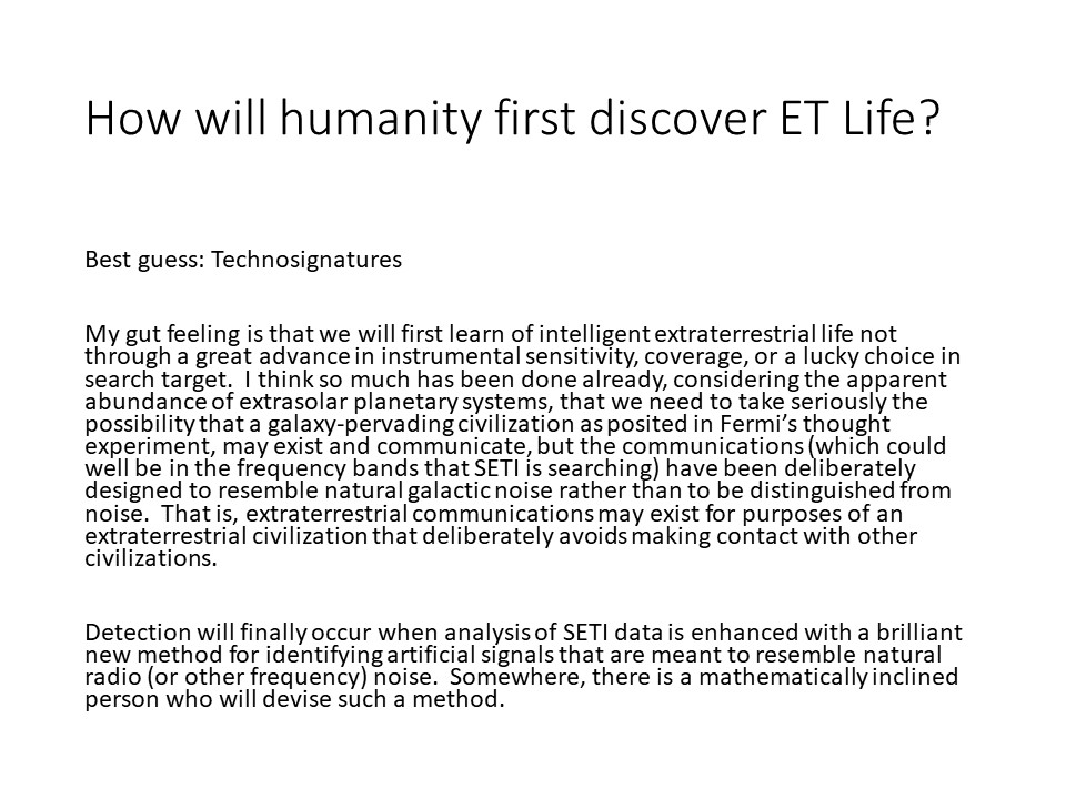 How will humanity first discover ET Life?
Best guess: Technosignatures
My gut feeling is that we will first learn of intelligent 
extraterrestrial life not through a great advance in instrumental 
sensitivity, coverage, or a lucky choice in search target.��
I think so much has been done already, considering the apparent 
abundance of extrasolar planetary systems, that we need to 
take seriously the possibility that a galaxy-pervading 
civilization as posited in Fermi�s thought experiment, 
may exist and communicate, but the communications 
(which could well be in the frequency bands that SETI is searching) 
have been deliberately designed to resemble natural galactic noise 
rather than to be distinguished from �noise.��
That is, extraterrestrial communications may exist for purposes of 
an extraterrestrial civilization that deliberately 
avoids making contact with other civilizations.

Detection will finally occur when analysis of SETI data 
is enhanced with a brilliant new method for identifying 
artificial signals that are meant to resemble natural 
radio (or other frequency) noise.� Somewhere, there 
is a mathematically inclined person who will devise such a method.