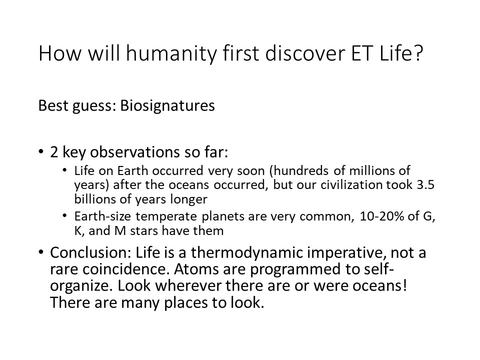 How will humanity first discover ET Life?
Best guess: Biosignatures
2 key observations so far:
Life on Earth occurred very soon (hundreds of millions of years) 
after the oceans occurred, but our civilization took 3.5 billions of years longer
Earth-size temperate planets are very common, 10-20% of G, K, and M stars have them
Conclusion: Life is a thermodynamic imperative, not a rare coincidence. 
Atoms are programmed to self-organize. Look wherever there are or were oceans! 
There are many places to look.