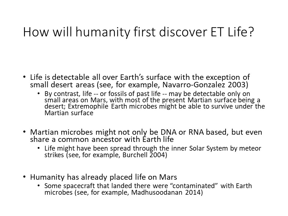 How will humanity�first discover ET Life?Life is detectable all over Earth�s surface with the exception of small desert areas (see, for example, Navarro-Gonzalez 2003) 
By contrast, life -- or fossils of past life -- may be detectable only on small areas on Mars, with most of the present Martian surface being a desert Extremophile Earth microbes might be able to survive under the Martian surface
Martian microbes might not only be DNA or RNA based, but even share a common ancestor with Earth life 
Life might have been spread through the inner Solar System by meteor strikes (see, for example, Burchell 2004)
Humanity has already placed life on Mars 
Some spacecraft that landed there were �contaminated� with Earth microbes (see, for example, Madhusoodanan 2014)