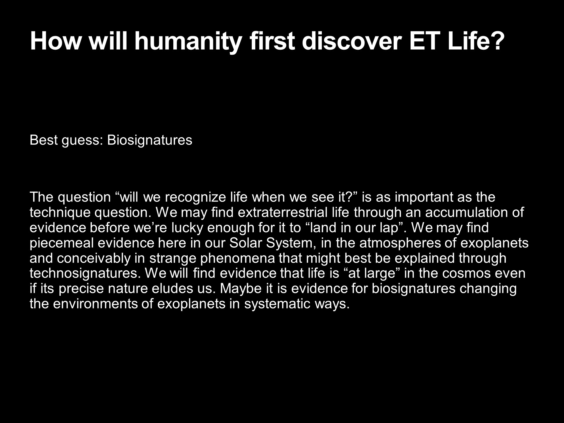 How will humanity first discover ET Life?
Best guess: Biosignatures �
The question �will we recognize life when we see it?� 
is as important as the technique question. We may find 
extraterrestrial life through an accumulation of evidence 
before we�re lucky enough for it to �land in our lap�. 
We may find piecemeal evidence here in our Solar System, 
in the atmospheres of exoplanets and conceivably in 
strange phenomena that might best be explained through 
technosignatures. We will find evidence that life is 
�at large� in the cosmos even if its precise nature eludes us. 
Maybe it is evidence for biosignatures changing the 
environments of exoplanets in systematic ways.