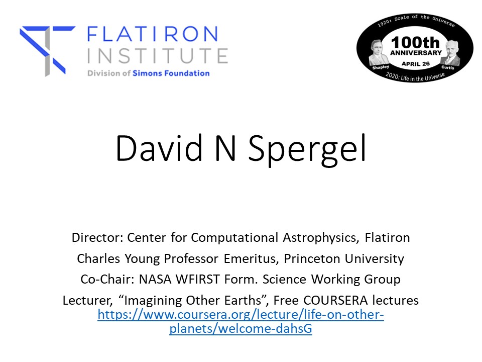 David N Spergel
Director: Center for Computational Astrophysics, Flatiron
Charles Young Professor Emeritus, Princeton University
Co-Chair: NASA WFIRST Form. Science Working Group
Lecturer, �Imagining Other Earths�, Free COURSERA lectures https://www.coursera.org/lecture/life-on-other-planets/welcome-dahsG