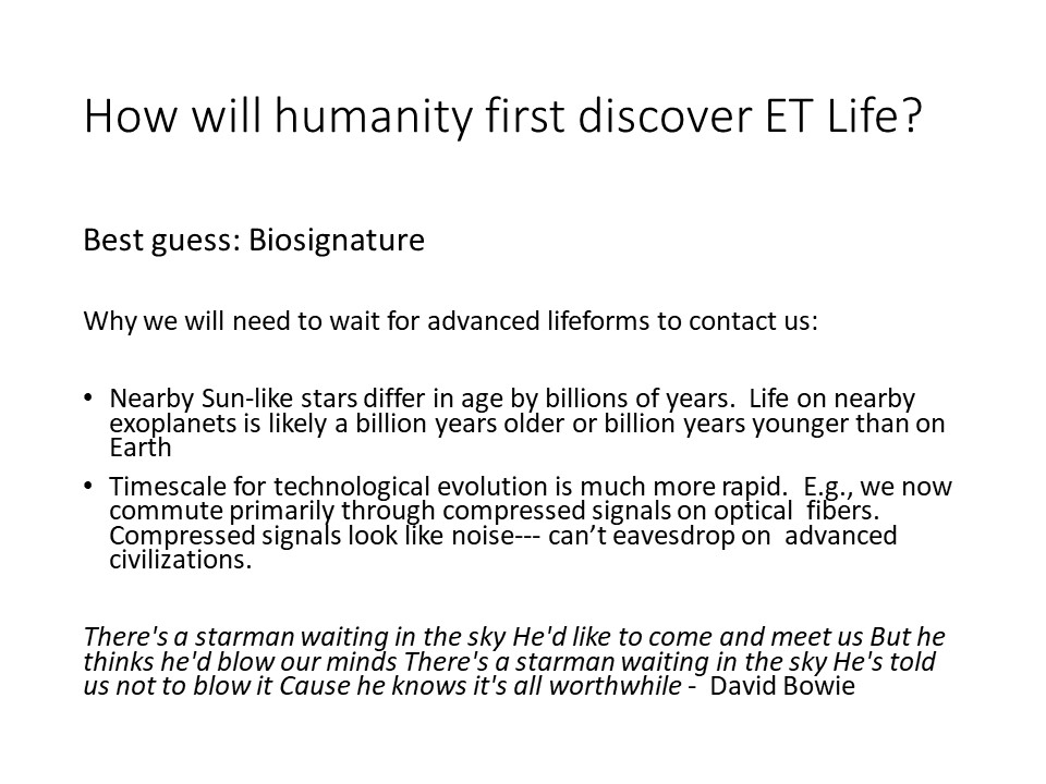 How will humanity first discover ET Life?
Best guess: Biosignature

Why we will need to wait for advanced lifeforms to contact us: 

Nearby Sun-like stars differ in age by billions of years. �Life on nearby exoplanets is likely a billion years older or billion years younger than on Earth
Timescale for technological evolution is much more rapid. �E.g., we now commute primarily through compressed signals on optical �fibers. �Compressed signals look like noise--- can�t eavesdrop on �advanced civilizations.

There's a starman waiting in the sky He'd like to come and meet us But he thinks he'd blow our minds There's a starman waiting in the sky He's told us not to blow it Cause he knows it's all worthwhile - �David Bowie