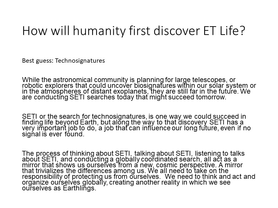 How will humanity first discover ET Life?
Best guess: Technosignatures

While the astronomical community is planning for large telescopes, 
or robotic explorers that could uncover biosignatures within our 
solar system or in the atmospheres of distant exoplanets, 
they are still far in the future. We are conducting 
SETI searches today that might succeed tomorrow.

SETI or the search for technosignatures, is one way we 
could succeed in finding life beyond Earth, but along the way 
to that discovery SETI has a very important job to do, a job 
that can influence our long future, even if no signal is ever found. �

The process of thinking about SETI, talking about SETI, listening 
to talks about SETI, and conducting a globally coordinated search, 
all act as a mirror that shows us ourselves from a new, cosmic 
perspective. A mirror that trivializes the differences among us. 
We all need to take on the responsibility of protecting us from 
ourselves. �We need to think and act and organize ourselves 
globally, creating another reality in which we see ourselves 
as Earthlings